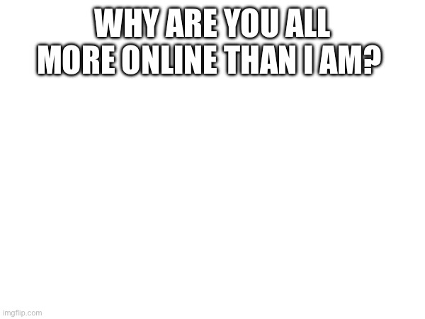 WHY ARE YOU ALL MORE ONLINE THAN I AM? | made w/ Imgflip meme maker