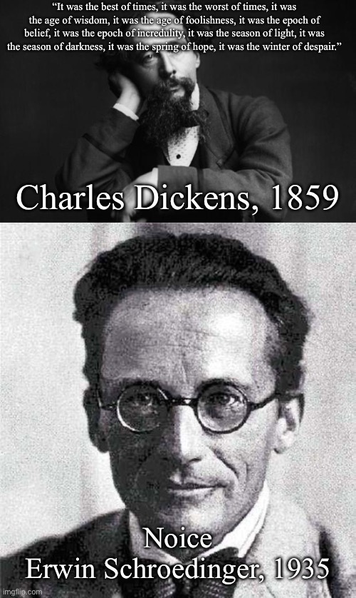 “It was the best of times, it was the worst of times, it was the age of wisdom, it was the age of foolishness, it was the epoch of belief, it was the epoch of incredulity, it was the season of light, it was the season of darkness, it was the spring of hope, it was the winter of despair.”; Charles Dickens, 1859; Noice

Erwin Schroedinger, 1935 | image tagged in charles dickens,schrodinger,cities,experiment,cat | made w/ Imgflip meme maker