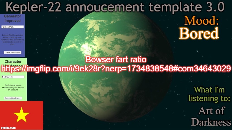 Yeah | Bored; Bowser fart ratio
https://imgflip.com/i/9ek28r?nerp=1734838548#com34643029; Art of Darkness | image tagged in kepler-22 annoucement template 3 0,bowser fart,ratio,memes,msmg | made w/ Imgflip meme maker