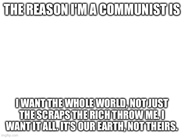 THE REASON I'M A COMMUNIST IS; I WANT THE WHOLE WORLD, NOT JUST THE SCRAPS THE RICH THROW ME. I WANT IT ALL. IT'S OUR EARTH, NOT THEIRS. | made w/ Imgflip meme maker