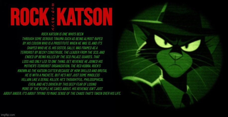 Rock Katson Lore | Rock  Katson; ロック・カトソン; ROCK KATSON IS ONE WHO’S BEEN THROUGH SOME SERIOUS TRAUMA SUCH AS BEING ALMOST RAPED BY HIS COUSIN WHO IS A PROSTITUTE WHEN HE WAS 13, AND IT’S SHAPED WHO HE IS. HIS SISTER, SALLY, WAS FRAMED AS A TERRORIST BY BECKY CONSTRUDE, THE LEADER FROM THE SCD, AND ENDED UP BEING KILLED BY THE SCD PALACE GUARD'S. THAT LOSS HAS ONLY LED TO ONE THING, GET REVENGE HE JOINED HIS MOTHER’S TERRORIST ORGANIZATION, THE RED KOBRA. ROCK’S KNOWN AS THE KATSON CUTTER BECAUSE OF HOW SKILLED AND BRUTAL HE IS WITH A MACHETE. BUT HE’S NOT JUST SOME MINDLESS VILLAIN LIKE A SERIAL KILLER. HE’S THOUGHTFUL, PHILOSOPHICAL EVEN, AND HE’S DRIVEN BY THIS DEEP FEAR OF LOSING MORE OF THE PEOPLE HE CARES ABOUT. HIS REVENGE ISN’T JUST ABOUT ANGER, IT’S ABOUT TRYING TO MAKE SENSE OF THE CHAOS THAT’S TAKEN OVER HIS LIFE. | image tagged in timezone,villain,lore,game,cartoon,movie | made w/ Imgflip meme maker