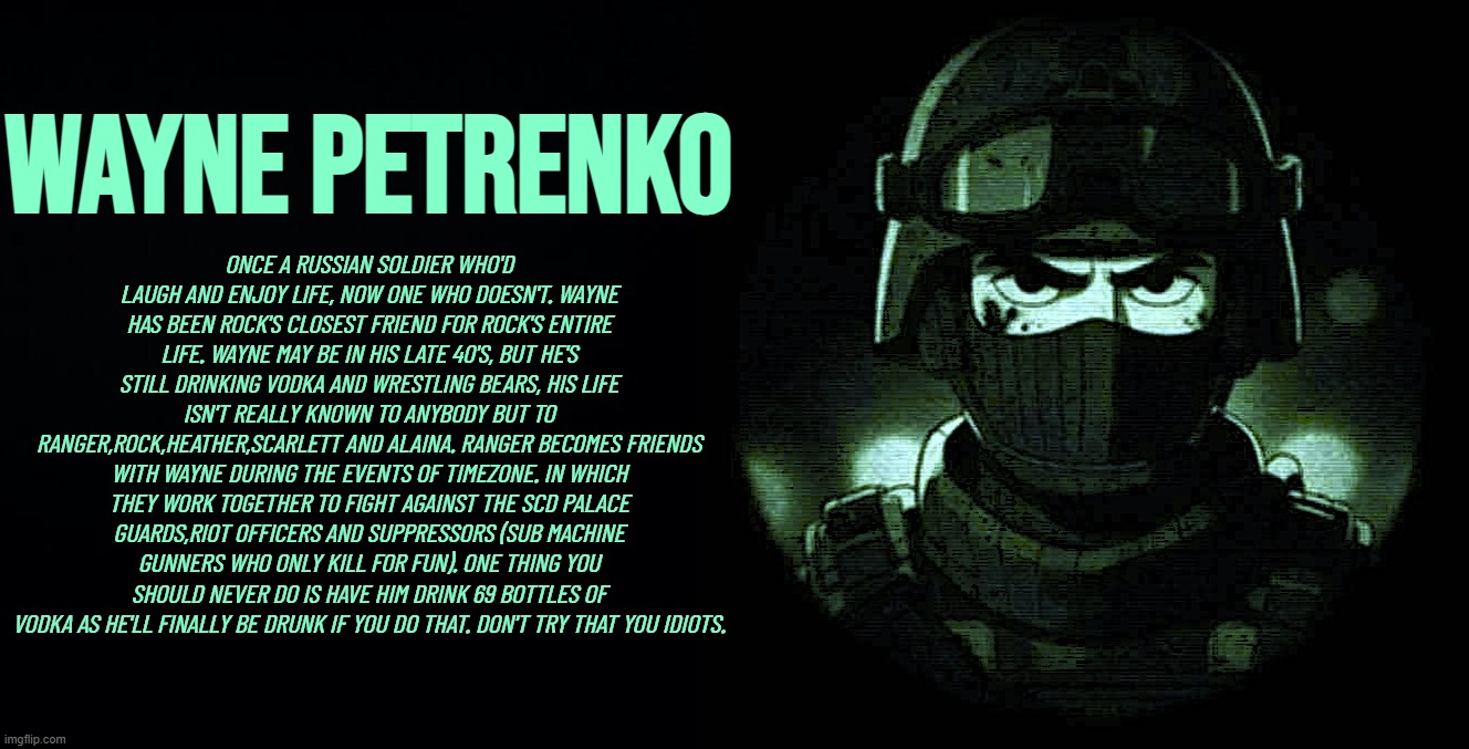 Wayne Lore: | Wayne Petrenko; ONCE A RUSSIAN SOLDIER WHO'D LAUGH AND ENJOY LIFE, NOW ONE WHO DOESN'T. WAYNE HAS BEEN ROCK'S CLOSEST FRIEND FOR ROCK'S ENTIRE LIFE. WAYNE MAY BE IN HIS LATE 40'S, BUT HE'S STILL DRINKING VODKA AND WRESTLING BEARS, HIS LIFE ISN'T REALLY KNOWN TO ANYBODY BUT TO RANGER,ROCK,HEATHER,SCARLETT AND ALAINA. RANGER BECOMES FRIENDS WITH WAYNE DURING THE EVENTS OF TIMEZONE. IN WHICH THEY WORK TOGETHER TO FIGHT AGAINST THE SCD PALACE GUARDS,RIOT OFFICERS AND SUPPRESSORS (SUB MACHINE GUNNERS WHO ONLY KILL FOR FUN). ONE THING YOU SHOULD NEVER DO IS HAVE HIM DRINK 69 BOTTLES OF VODKA AS HE'LL FINALLY BE DRUNK IF YOU DO THAT. DON'T TRY THAT YOU IDIOTS. | image tagged in lore,game,movie,cartoon,timezone,spetsnaz | made w/ Imgflip meme maker