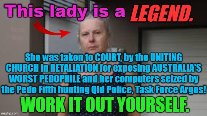 Lady who exposed Australia's WORST PEDOPHILE taken to Court by the UNITING CHURCH! | LEGEND. This lady is a; Yarra Man; She was taken to COURT, by the UNITING CHURCH in RETALIATION for exposing AUSTRALIA'S WORST PEDOPHILE and her computers seized by the Pedo Fifth hunting Qld Police, Task Force Argos! WORK IT OUT YOURSELF. | image tagged in pedophiles,priests,church,magistrates n judges,hollywood,protection rackets | made w/ Imgflip meme maker