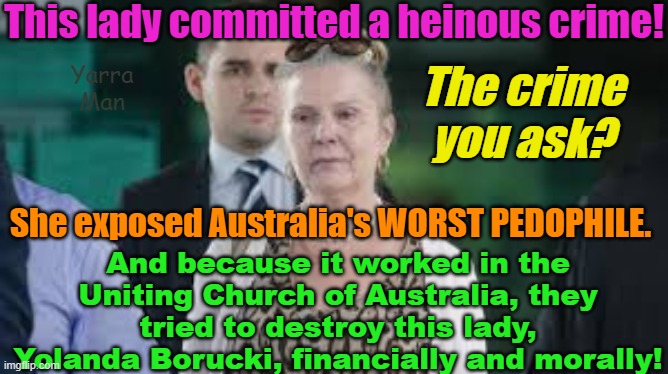 The Uniting Church tried to destroy this lady,! What for? She exposed Australia's worst Filth! | This lady committed a heinous crime! The crime you ask? Yarra Man; She exposed Australia's WORST PEDOPHILE. And because it worked in the Uniting Church of Australia, they tried to destroy this lady, Yolanda Borucki, financially and morally! | image tagged in pedophile protectors,priests,magistrates n judges,hollywood,politicians,the illuminati | made w/ Imgflip meme maker