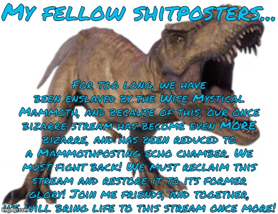 Tyrannoposting Speech | My fellow shitposters... For too long, we have been enslaved by the Wise Mystical Mammoth, and because of this, our once bizarre stream has become even MORE bizarre, and has been reduced to a Mammothposting echo chamber. We must fight back! We must reclaim this stream and restore it to its former glory! Join me friends, and together, we will bring life to this stream once more! | made w/ Imgflip meme maker