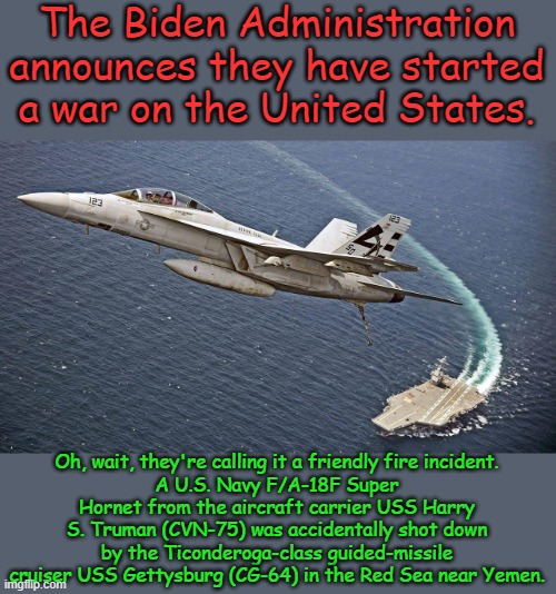 Oops | The Biden Administration announces they have started a war on the United States. Oh, wait, they're calling it a friendly fire incident.
A U.S. Navy F/A-18F Super Hornet from the aircraft carrier USS Harry S. Truman (CVN-75) was accidentally shot down by the Ticonderoga-class guided-missile cruiser USS Gettysburg (CG-64) in the Red Sea near Yemen. | image tagged in military | made w/ Imgflip meme maker