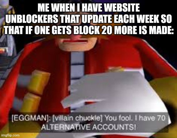 Eggman Alternative Accounts | ME WHEN I HAVE WEBSITE UNBLOCKERS THAT UPDATE EACH WEEK SO THAT IF ONE GETS BLOCK 20 MORE IS MADE: | image tagged in eggman alternative accounts | made w/ Imgflip meme maker