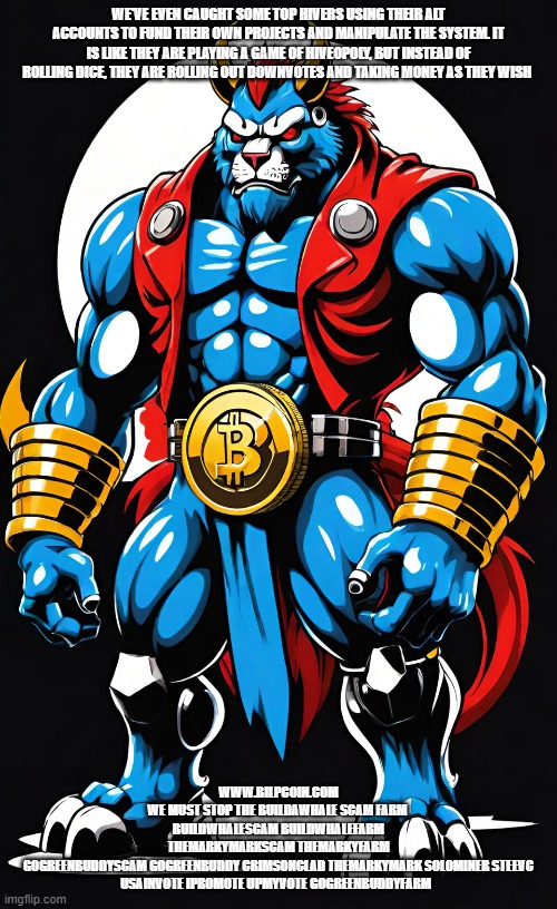 WE'VE EVEN CAUGHT SOME TOP HIVERS USING THEIR ALT ACCOUNTS TO FUND THEIR OWN PROJECTS AND MANIPULATE THE SYSTEM. IT IS LIKE THEY ARE PLAYING A GAME OF HIVEOPOLY, BUT INSTEAD OF ROLLING DICE, THEY ARE ROLLING OUT DOWNVOTES AND TAKING MONEY AS THEY WISH; WWW.BILPCOIN.COM
WE MUST STOP THE BUILDAWHALE SCAM FARM 
BUILDWHALESCAM BUILDWHALEFARM
THEMARKYMARKSCAM THEMARKYFARM
GOGREENBUDDYSCAM GOGREENBUDDY CRIMSONCLAD THEMARKYMARK SOLOMINER STEEVC USAINVOTE IPROMOTE UPMYVOTE GOGREENBUDDYFARM | made w/ Imgflip meme maker