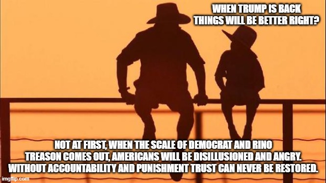 Cowboy wisdom we have a long way to go | WHEN TRUMP IS BACK THINGS WILL BE BETTER RIGHT? NOT AT FIRST, WHEN THE SCALE OF DEMOCRAT AND RINO TREASON COMES OUT, AMERICANS WILL BE DISILLUSIONED AND ANGRY. WITHOUT ACCOUNTABILITY AND PUNISHMENT TRUST CAN NEVER BE RESTORED. | image tagged in cowboy father and son,cowboy wisdom,accountability,punishment,democrat war on america,justice is coming | made w/ Imgflip meme maker