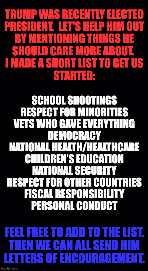 Because that's what patriots do. | TRUMP WAS RECENTLY ELECTED
PRESIDENT.  LET'S HELP HIM OUT
BY MENTIONING THINGS HE
SHOULD CARE MORE ABOUT. 
I MADE A SHORT LIST TO GET US
STARTED:; SCHOOL SHOOTINGS
RESPECT FOR MINORITIES
VETS WHO GAVE EVERYTHING
DEMOCRACY
NATIONAL HEALTH/HEALTHCARE
CHILDREN’S EDUCATION
NATIONAL SECURITY
RESPECT FOR OTHER COUNTRIES
FISCAL RESPONSIBILITY
PERSONAL CONDUCT; FEEL FREE TO ADD TO THE LIST.
THEN WE CAN ALL SEND HIM
LETTERS OF ENCOURAGEMENT. | image tagged in memes,good citizens,civic duty,helping the elderly | made w/ Imgflip meme maker