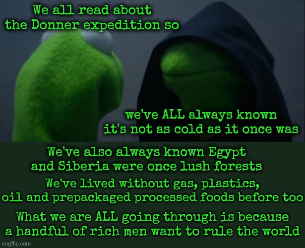 Trump's Not One Of Them Because He's Too Stupid But He Is Being Played By Them All And The Highest Bidder Will Own Him Soon | We all read about the Donner expedition so; we've ALL always known it's not as cold as it once was; We've also always known Egypt and Siberia were once lush forests; We've lived without gas, plastics, oil and prepackaged processed foods before too; What we are ALL going through is because a handful of rich men want to rule the world | image tagged in memes,evil kermit,donald trump is a convicted rapist,lock him up,trump is a moron,trump is stupid | made w/ Imgflip meme maker