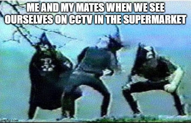 me and my mates when we see ourselves on cctv | ME AND MY MATES WHEN WE SEE OURSELVES ON CCTV IN THE SUPERMARKET | image tagged in black metal | made w/ Imgflip meme maker