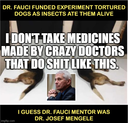 Fauci torturing dogs | I DON'T TAKE MEDICINES MADE BY CRAZY DOCTORS THAT DO SHIT LIKE THIS. | image tagged in fauci torturing dogs | made w/ Imgflip meme maker