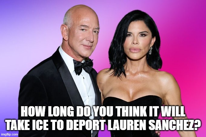 Jeff Bezos Lauren Sanchez | HOW LONG DO YOU THINK IT WILL TAKE ICE TO DEPORT LAUREN SANCHEZ? | image tagged in jeff bezos,lauren sanchez,mass deportation,immigrants,ice | made w/ Imgflip meme maker