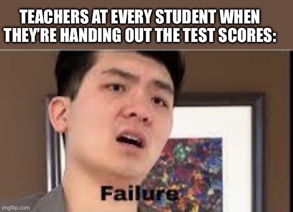 E | TEACHERS AT EVERY STUDENT WHEN THEY’RE HANDING OUT THE TEST SCORES: | image tagged in failure,memes | made w/ Imgflip meme maker