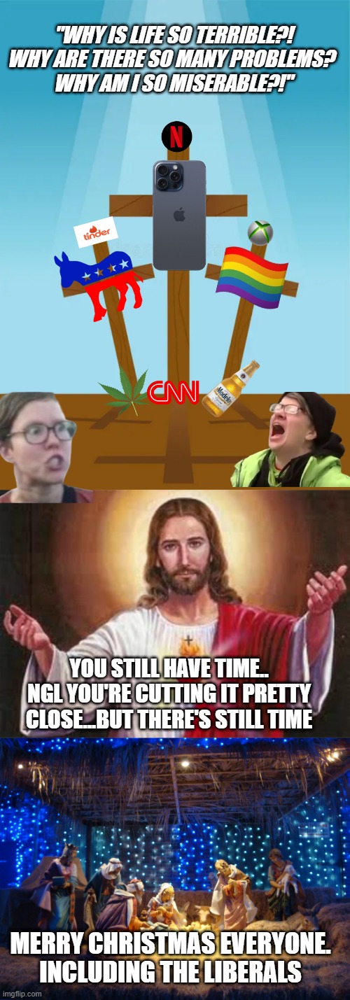 "WHY IS LIFE SO TERRIBLE?! WHY ARE THERE SO MANY PROBLEMS? 
WHY AM I SO MISERABLE?!"; YOU STILL HAVE TIME.. NGL YOU'RE CUTTING IT PRETTY CLOSE...BUT THERE'S STILL TIME; MERRY CHRISTMAS EVERYONE. INCLUDING THE LIBERALS | image tagged in jesus,nativity scene,liberals | made w/ Imgflip meme maker