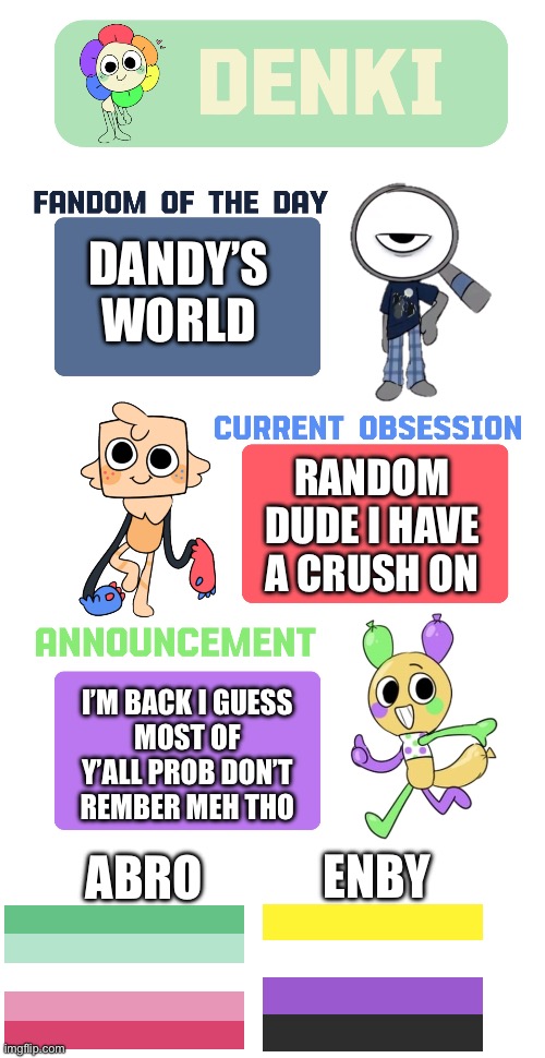 I’m back | DANDY’S WORLD; RANDOM DUDE I HAVE A CRUSH ON; I’M BACK I GUESS
MOST OF Y’ALL PROB DON’T REMBER MEH THO; ENBY; ABRO | image tagged in denki s announcement temp | made w/ Imgflip meme maker