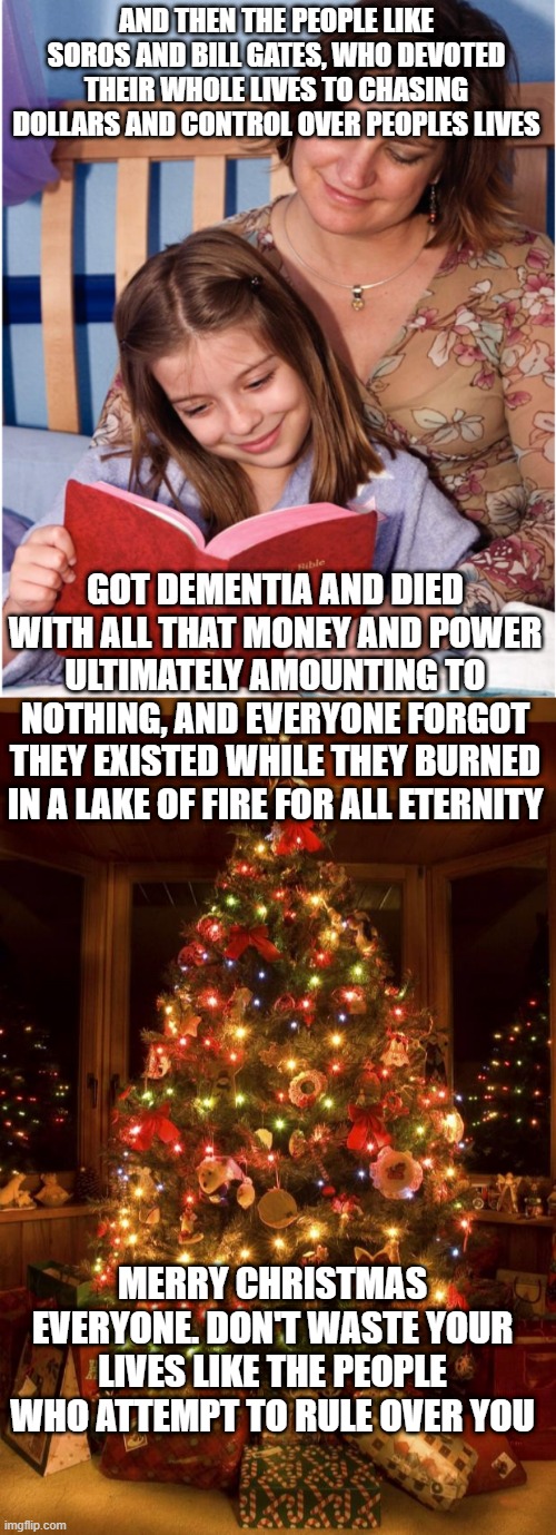 AND THEN THE PEOPLE LIKE SOROS AND BILL GATES, WHO DEVOTED THEIR WHOLE LIVES TO CHASING DOLLARS AND CONTROL OVER PEOPLES LIVES; GOT DEMENTIA AND DIED WITH ALL THAT MONEY AND POWER ULTIMATELY AMOUNTING TO NOTHING, AND EVERYONE FORGOT THEY EXISTED WHILE THEY BURNED IN A LAKE OF FIRE FOR ALL ETERNITY; MERRY CHRISTMAS EVERYONE. DON'T WASTE YOUR LIVES LIKE THE PEOPLE WHO ATTEMPT TO RULE OVER YOU | image tagged in bible bedtime story,christmas tree | made w/ Imgflip meme maker