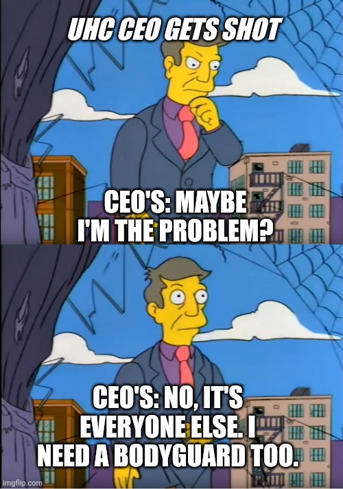 Skinner Out Of Touch | UHC CEO GETS SHOT; CEO'S: MAYBE I'M THE PROBLEM? CEO'S: NO, IT'S EVERYONE ELSE. I NEED A BODYGUARD TOO. | image tagged in skinner out of touch,current events,business,greed,stupid people | made w/ Imgflip meme maker