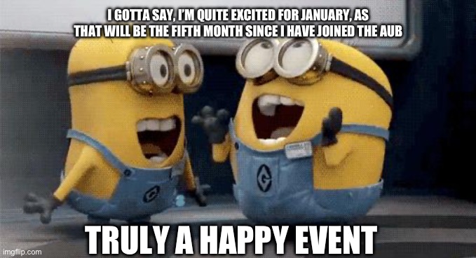 I believe the approximate date will be around January 15-20 | I GOTTA SAY, I’M QUITE EXCITED FOR JANUARY, AS THAT WILL BE THE FIFTH MONTH SINCE I HAVE JOINED THE AUB; TRULY A HAPPY EVENT | image tagged in memes,excited minions | made w/ Imgflip meme maker