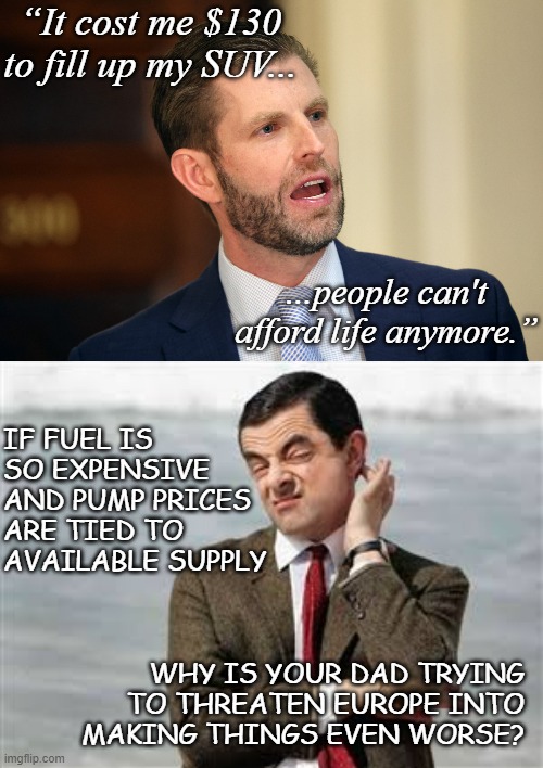 And the self-facepunching continues... | “It cost me $130 to fill up my SUV... ...people can't afford life anymore.”; IF FUEL IS SO EXPENSIVE AND PUMP PRICES ARE TIED TO AVAILABLE SUPPLY; WHY IS YOUR DAD TRYING TO THREATEN EUROPE INTO MAKING THINGS EVEN WORSE? | image tagged in eric trump,mr bean sarcastic,whoops | made w/ Imgflip meme maker