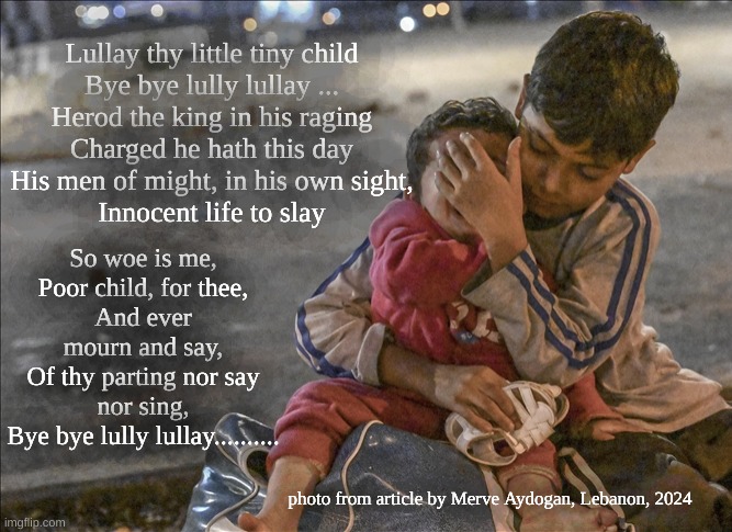 Christmas Carol for 2024 | Lullay thy little tiny child
Bye bye lully lullay ...

Herod the king in his raging
Charged he hath this day
His men of might, in his own sight,
Innocent life to slay; So woe is me,
Poor child, for thee,
And ever mourn and say,
Of thy parting nor say nor sing,
Bye bye lully lullay.......... photo from article by Merve Aydogan, Lebanon, 2024 | image tagged in slaughter of the innocents,lullay bye bye | made w/ Imgflip meme maker