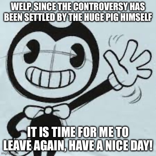 Bendy wave | WELP, SINCE THE CONTROVERSY HAS BEEN SETTLED BY THE HUGE PIG HIMSELF; IT IS TIME FOR ME TO LEAVE AGAIN, HAVE A NICE DAY! | image tagged in bendy wave | made w/ Imgflip meme maker