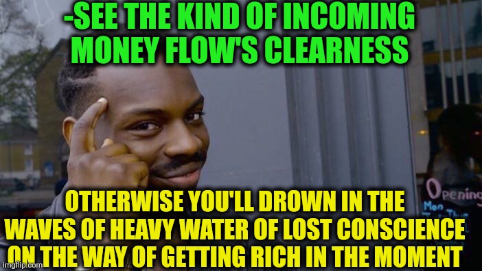 -The stream of no return. | -SEE THE KIND OF INCOMING MONEY FLOW'S CLEARNESS; OTHERWISE YOU'LL DROWN IN THE WAVES OF HEAVY WATER OF LOST CONSCIENCE ON THE WAY OF GETTING RICH IN THE MOMENT | image tagged in memes,roll safe think about it,suddenly clear clarence,let the hate flow through you,see nobody cares,in terms of money | made w/ Imgflip meme maker