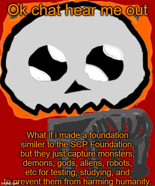 What yall think | Ok chat hear me out; What if i made a foundation similer to the SCP Foundation, but they just capture monsters, demons, gods, aliens, robots, etc for testing, studying, and to prevent them from harming humanity. | image tagged in yippee infernal | made w/ Imgflip meme maker