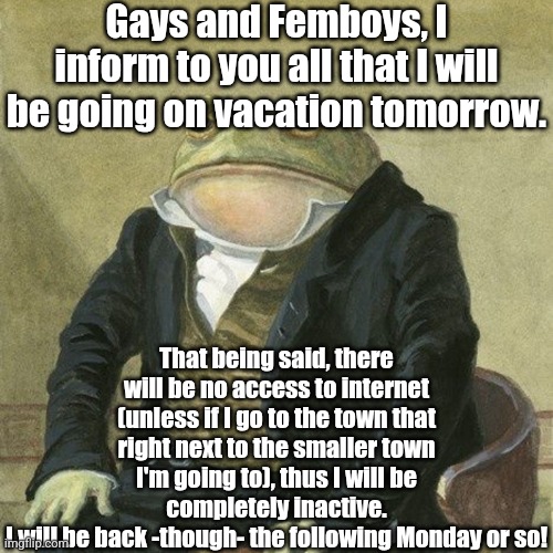 This may be my last meme of 2024 for all I know… | Gays and Femboys, I inform to you all that I will be going on vacation tomorrow. That being said, there will be no access to internet (unless if I go to the town that right next to the smaller town I'm going to), thus I will be completely inactive.
I will be back -though- the following Monday or so! | image tagged in gentlemen it is with great pleasure to inform you that,fresh memes,femboy,gays,vacation,ha ha tags go brr | made w/ Imgflip meme maker