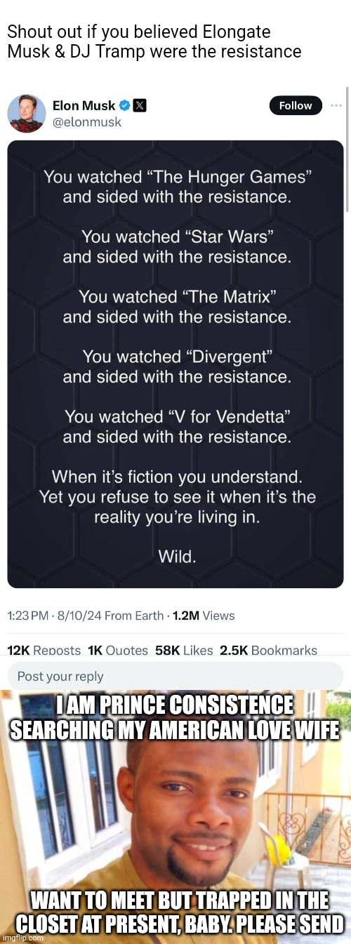 Shout out if you believed Elongate Musk & DJ Tramp were the resistance; I AM PRINCE CONSISTENCE SEARCHING MY AMERICAN LOVE WIFE; WANT TO MEET BUT TRAPPED IN THE CLOSET AT PRESENT, BABY. PLEASE SEND | image tagged in celebrities,nigerian prince | made w/ Imgflip meme maker