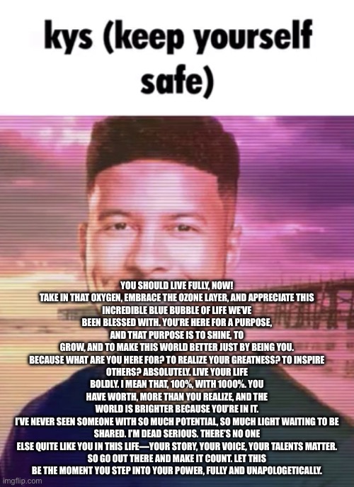 kyle_stickman tells you to kys | YOU SHOULD LIVE FULLY, NOW!

TAKE IN THAT OXYGEN, EMBRACE THE OZONE LAYER, AND APPRECIATE THIS INCREDIBLE BLUE BUBBLE OF LIFE WE’VE BEEN BLESSED WITH. YOU’RE HERE FOR A PURPOSE, AND THAT PURPOSE IS TO SHINE, TO GROW, AND TO MAKE THIS WORLD BETTER JUST BY BEING YOU.

BECAUSE WHAT ARE YOU HERE FOR? TO REALIZE YOUR GREATNESS? TO INSPIRE OTHERS? ABSOLUTELY. LIVE YOUR LIFE BOLDLY. I MEAN THAT, 100%, WITH 1000%. YOU HAVE WORTH, MORE THAN YOU REALIZE, AND THE WORLD IS BRIGHTER BECAUSE YOU’RE IN IT.

I’VE NEVER SEEN SOMEONE WITH SO MUCH POTENTIAL, SO MUCH LIGHT WAITING TO BE SHARED. I’M DEAD SERIOUS. THERE’S NO ONE ELSE QUITE LIKE YOU IN THIS LIFE—YOUR STORY, YOUR VOICE, YOUR TALENTS MATTER.

SO GO OUT THERE AND MAKE IT COUNT. LET THIS BE THE MOMENT YOU STEP INTO YOUR POWER, FULLY AND UNAPOLOGETICALLY. | image tagged in keep yourself safe | made w/ Imgflip meme maker