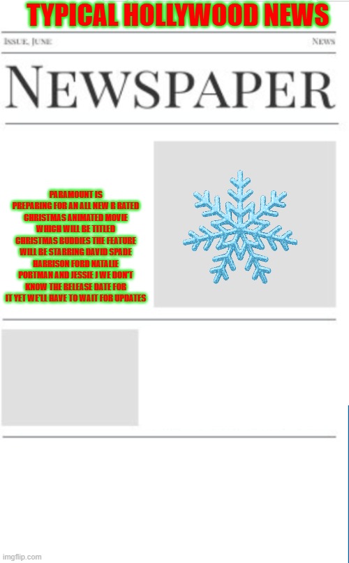 typical hollywood news volume 197 | TYPICAL HOLLYWOOD NEWS; PARAMOUNT IS PREPARING FOR AN ALL NEW R RATED CHRISTMAS ANIMATED MOVIE WHICH WILL BE TITLED CHRISTMAS BUDDIES THE FEATURE WILL BE STARRING DAVID SPADE HARRISON FORD NATALIE PORTMAN AND JESSIE J WE DON'T KNOW THE RELEASE DATE FOR IT YET WE'LL HAVE TO WAIT FOR UPDATES | image tagged in blank newspaper,hollywood,paramount,christmas,fake,r rated | made w/ Imgflip meme maker