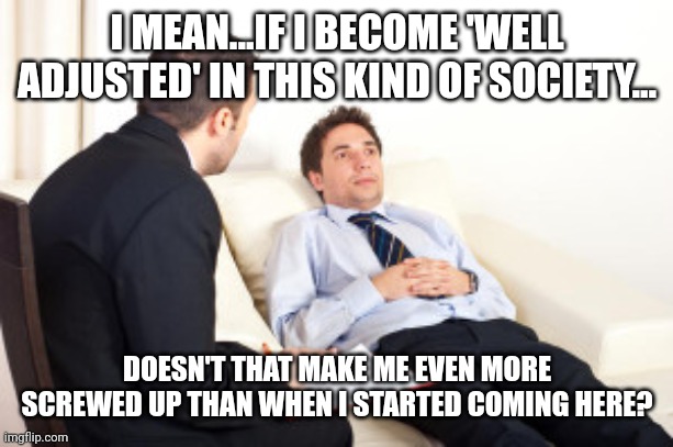 psychiatrist | I MEAN...IF I BECOME 'WELL ADJUSTED' IN THIS KIND OF SOCIETY... DOESN'T THAT MAKE ME EVEN MORE SCREWED UP THAN WHEN I STARTED COMING HERE? | image tagged in psychiatrist | made w/ Imgflip meme maker