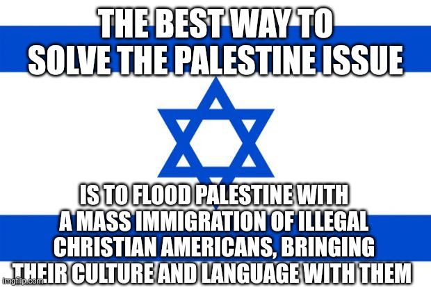 15, 000 a day for 1 presidential term sounds about right.. | THE BEST WAY TO SOLVE THE PALESTINE ISSUE; IS TO FLOOD PALESTINE WITH A MASS IMMIGRATION OF ILLEGAL CHRISTIAN AMERICANS, BRINGING THEIR CULTURE AND LANGUAGE WITH THEM | image tagged in meme israel | made w/ Imgflip meme maker