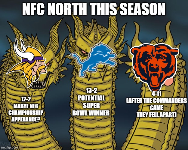 NFC North this season | NFC NORTH THIS SEASON; 13-2
POTENTIAL SUPER BOWL WINNER; 4-11
(AFTER THE COMMANDERS GAME THEY FELL APART); 12-2
MABYE NFC CHAMPIONSHIP APPERANCE? | image tagged in three-headed dragon | made w/ Imgflip meme maker