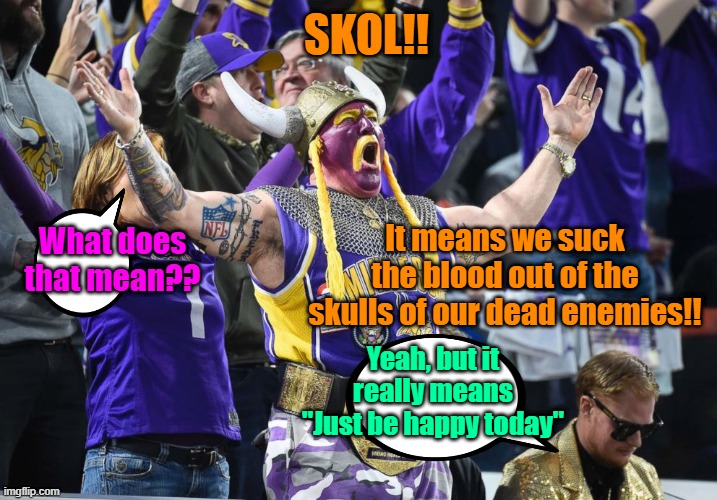 For a Friend | SKOL!! It means we suck the blood out of the skulls of our dead enemies!! What does that mean?? Yeah, but it really means "Just be happy today" | image tagged in minnesota vikings,huh,happy | made w/ Imgflip meme maker