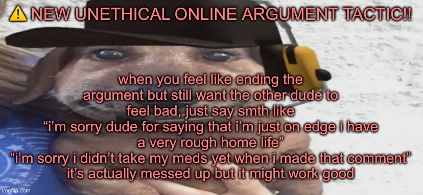 chucklenuts | when you feel like ending the argument but still want the other dude to feel bad, just say smth like
“i’m sorry dude for saying that i’m just on edge i have a very rough home life”
“i’m sorry i didn’t take my meds yet when i made that comment”
it’s actually messed up but it might work good; ⚠️ NEW UNETHICAL ONLINE ARGUMENT TACTIC!! | image tagged in chucklenuts | made w/ Imgflip meme maker