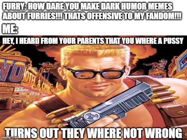 Chad Duke Nukem meme: | FURRY: HOW DARE YOU MAKE DARK HUMOR MEMES ABOUT FURRIES!!! THATS OFFENSIVE TO MY FANDOM!!! ME:; HEY, I HEARD FROM YOUR PARENTS THAT YOU WHERE A PUSSY; TURNS OUT THEY WHERE NOT WRONG | image tagged in anti furry,duke nukem,chad | made w/ Imgflip meme maker