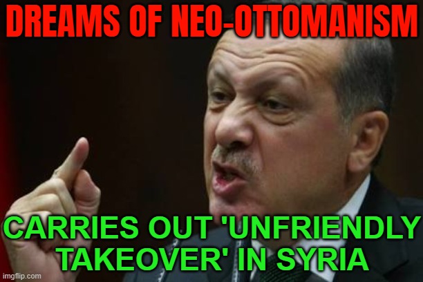 Rebel Victory In Syria 'Unfriendly Takeover' By Turkey | DREAMS OF NEO-OTTOMANISM; CARRIES OUT 'UNFRIENDLY TAKEOVER' IN SYRIA | image tagged in erdogan,radical islam,anti-religion,abrahamic religions,islamic state,islamic terrorism | made w/ Imgflip meme maker