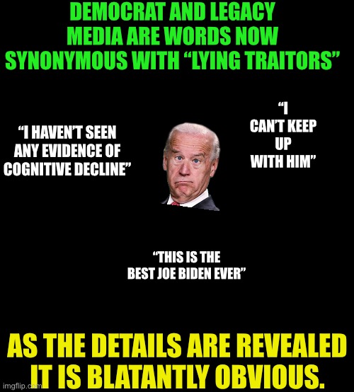 Joe Biden was president is their biggest lie | DEMOCRAT AND LEGACY MEDIA ARE WORDS NOW SYNONYMOUS WITH “LYING TRAITORS”; “I CAN’T KEEP UP WITH HIM”; “I HAVEN’T SEEN ANY EVIDENCE OF COGNITIVE DECLINE”; “THIS IS THE BEST JOE BIDEN EVER”; AS THE DETAILS ARE REVEALED IT IS BLATANTLY OBVIOUS. | image tagged in traitors dedicated to seizing power at any cost,legacy media is as corrupt as the biden admin | made w/ Imgflip meme maker