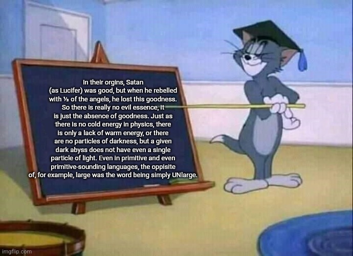 The philosophy that negative is the oppisite of positive but it's only lacking the positivity. | In their orgins, Satan (as Lucifer) was good, but when he rebelled with ⅓ of the angels, he lost this goodness. So there is really no evil essence, it is just the absence of goodness. Just as there is no cold energy in physics, there is only a lack of warm energy, or there are no particles of darkness, but a given dark abyss does not have even a single particle of light. Even in primitive and even primitive-sounding languages, the oppisite of, for example, large was the word being simply UNlarge. | image tagged in god is good,lucifer,physics,language,satan,evil is lacking good | made w/ Imgflip meme maker
