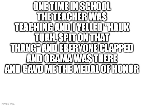 ONE TIME IN SCHOOL THE TEACHER WAS TEACHING AND I YELLED "HAUK TUAH, SPIT ON THAT THANG" AND EBERYONE CLAPPED AND OBAMA WAS THERE AND GAVD ME THE MEDAL OF HONOR | made w/ Imgflip meme maker
