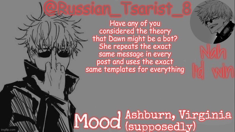 Russian_Tsarist_8 announcement temp (Thanks, Gojo-Satoru) | Have any of you considered the theory that Dawn might be a bot? She repeats the exact same message in every post and uses the exact same templates for everything; Ashburn, Virginia
(supposedly) | image tagged in russian_tsarist_8 announcement temp thanks gojo-satoru | made w/ Imgflip meme maker