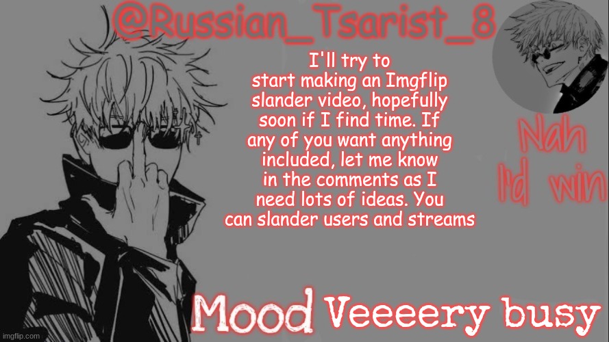 Russian_Tsarist_8 announcement temp (Thanks, Gojo-Satoru) | I'll try to start making an Imgflip slander video, hopefully soon if I find time. If any of you want anything included, let me know in the comments as I need lots of ideas. You can slander users and streams; Veeeery busy | image tagged in russian_tsarist_8 announcement temp thanks gojo-satoru | made w/ Imgflip meme maker