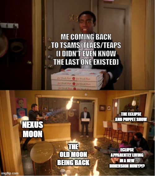 what the hell happened while I was gone!?!?! | ME COMING BACK TO TSAMS/TLAES/TEAPS (I DIDN'T EVEN KNOW THE LAST ONE EXISTED); THE ECLIPSE AND PUPPET SHOW; NEXUS MOON; THE OLD MOON BEING BACK; ECLIPSE APPARENTLY LIVING IN A NEW DIMENSION NOW!?!? | image tagged in community fire pizza meme,wtf,what happened | made w/ Imgflip meme maker