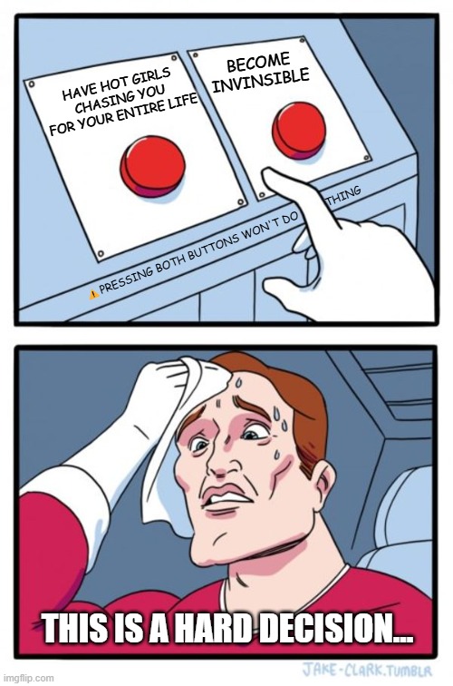 Two Buttons | BECOME INVINSIBLE; HAVE HOT GIRLS CHASING YOU FOR YOUR ENTIRE LIFE; THING; ⚠️PRESSING BOTH BUTTONS WON'T DO; THIS IS A HARD DECISION... | image tagged in memes,two buttons | made w/ Imgflip meme maker