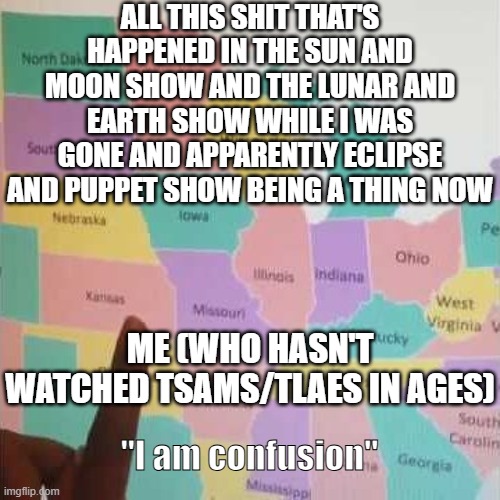 Me (who hasn't watched TSAMS/TLAES in ages): "I am confusion" | ALL THIS SHIT THAT'S HAPPENED IN THE SUN AND MOON SHOW AND THE LUNAR AND EARTH SHOW WHILE I WAS GONE AND APPARENTLY ECLIPSE AND PUPPET SHOW BEING A THING NOW; ME (WHO HASN'T WATCHED TSAMS/TLAES IN AGES); "I am confusion" | image tagged in i am confusion,wtf,what the hell happened here,what the hell | made w/ Imgflip meme maker