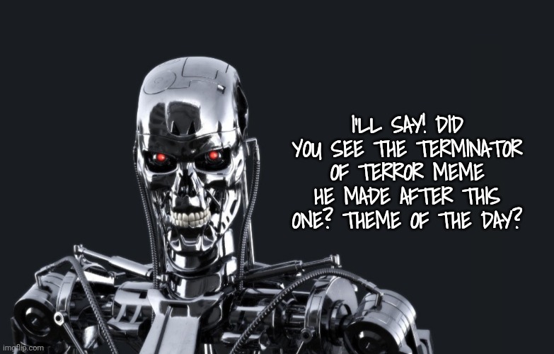 I'LL SAY! DID YOU SEE THE TERMINATOR OF TERROR MEME HE MADE AFTER THIS ONE? THEME OF THE DAY? | made w/ Imgflip meme maker