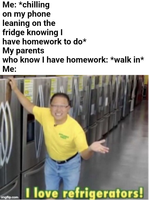 "I love refrigerators because who doesn't! Heh!" | Me: *chilling on my phone leaning on the fridge knowing I have homework to do*
My parents who know I have homework: *walk in*
Me: | image tagged in i love refrigerators,homework,parents | made w/ Imgflip meme maker